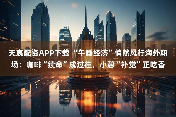 天宸配资APP下载 “午睡经济”悄然风行海外职场：咖啡“续命”成过往，小憩“补觉”正吃香