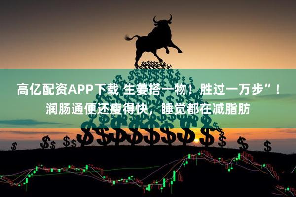 高亿配资APP下载 生姜搭一物！胜过一万步”！润肠通便还瘦得快，睡觉都在减脂肪